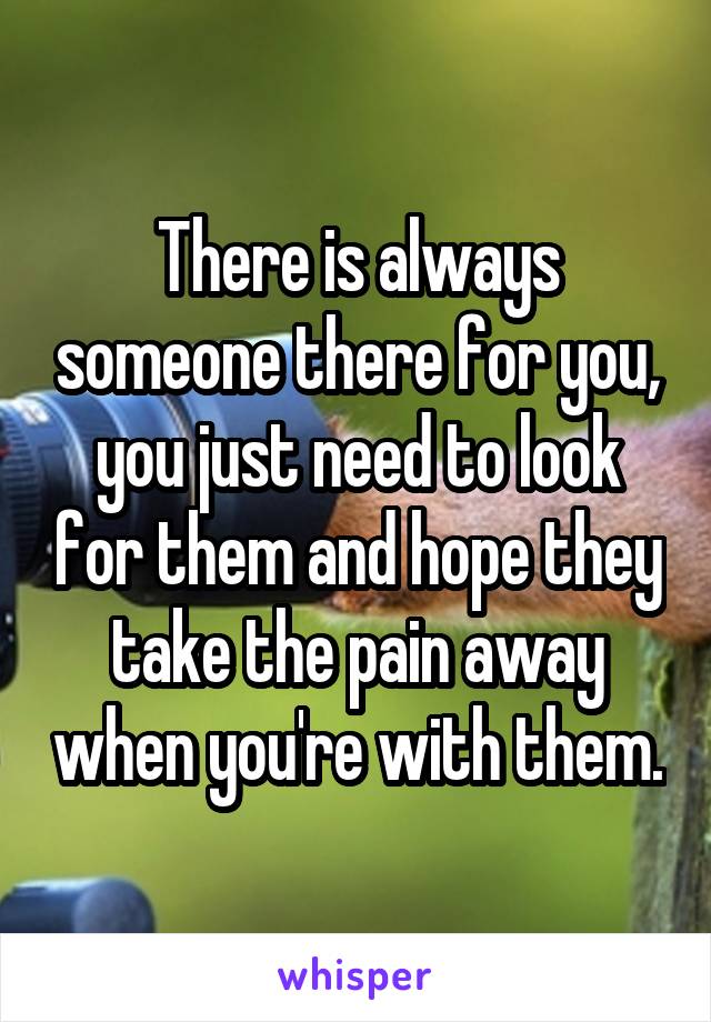 There is always someone there for you, you just need to look for them and hope they take the pain away when you're with them.