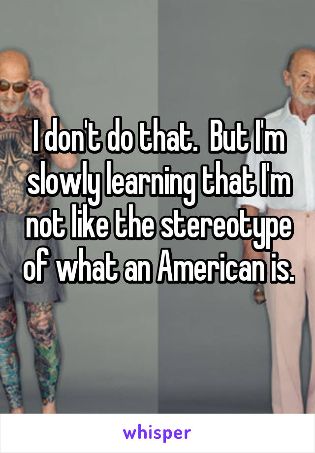 I don't do that.  But I'm slowly learning that I'm not like the stereotype of what an American is.  