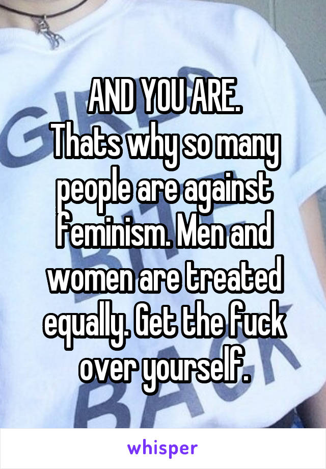 AND YOU ARE.
Thats why so many people are against feminism. Men and women are treated equally. Get the fuck over yourself.