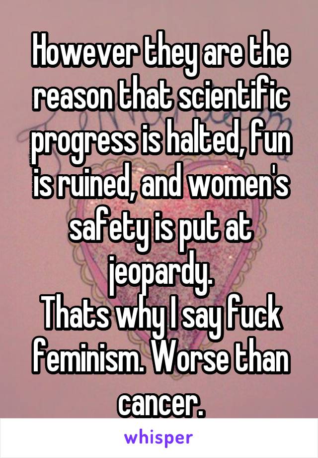 However they are the reason that scientific progress is halted, fun is ruined, and women's safety is put at jeopardy.
Thats why I say fuck feminism. Worse than cancer.