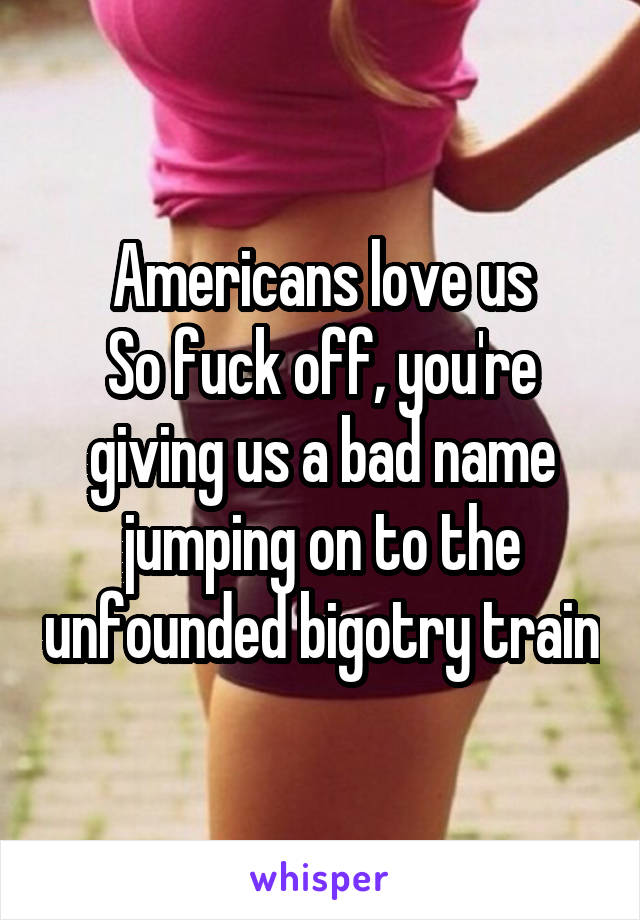 Americans love us
So fuck off, you're giving us a bad name jumping on to the unfounded bigotry train