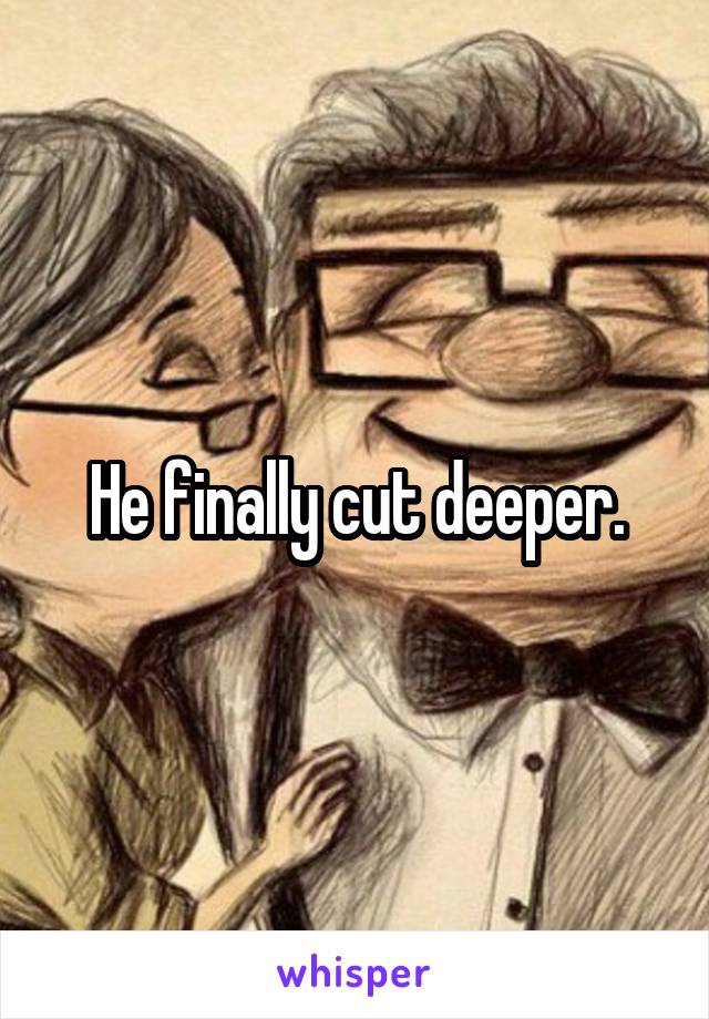 He finally cut deeper.