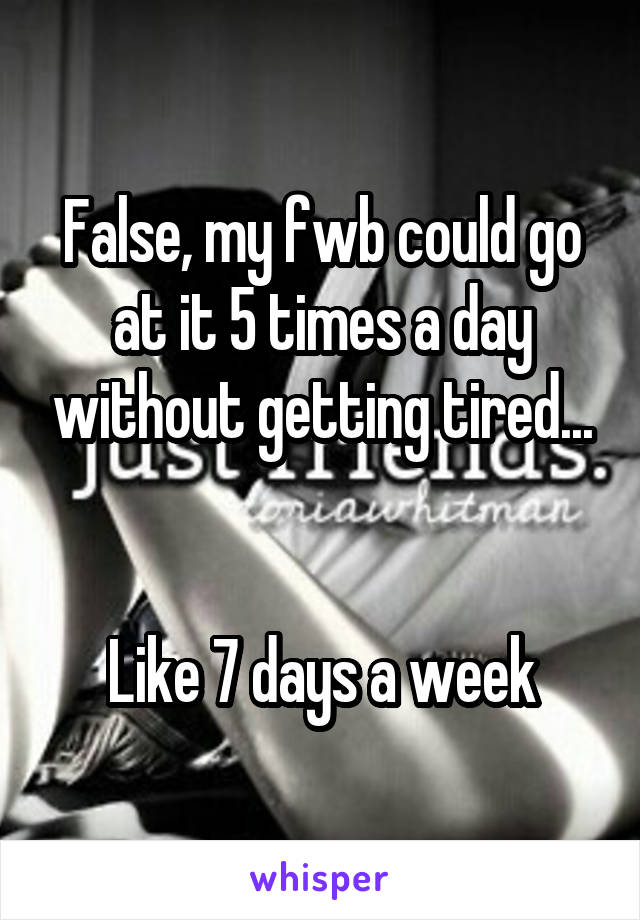 False, my fwb could go at it 5 times a day without getting tired...


Like 7 days a week