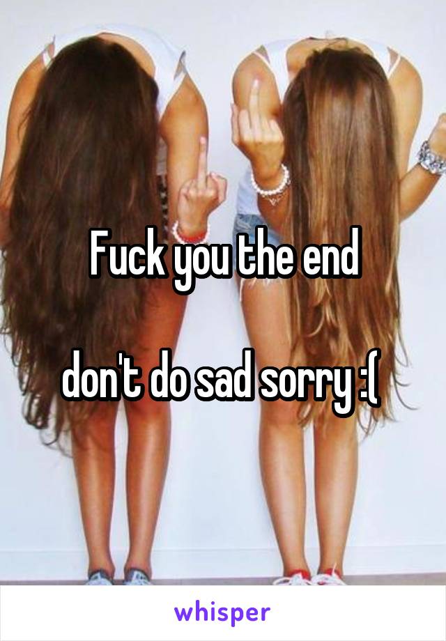 Fuck you the end

don't do sad sorry :( 