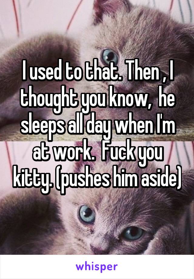 I used to that. Then , I thought you know,  he sleeps all day when I'm at work.  Fuck you kitty. (pushes him aside) 