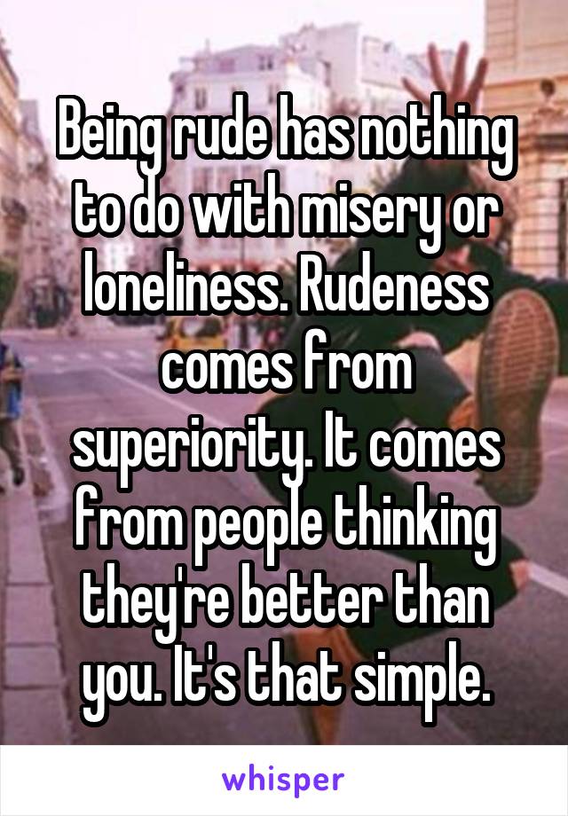 Being rude has nothing to do with misery or loneliness. Rudeness comes from superiority. It comes from people thinking they're better than you. It's that simple.