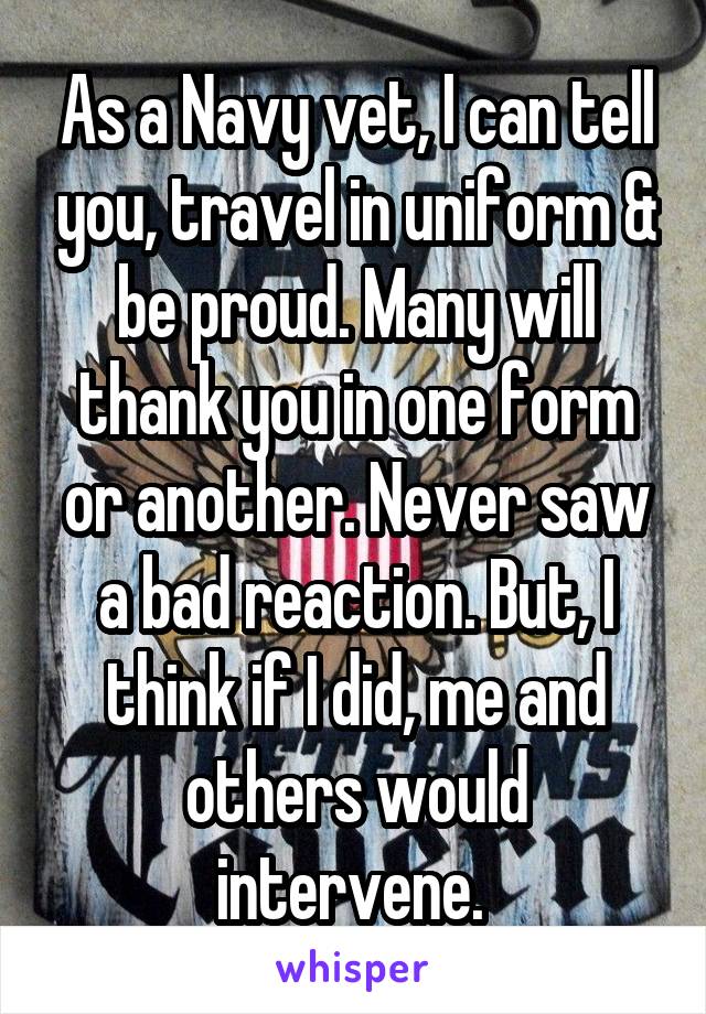 As a Navy vet, I can tell you, travel in uniform & be proud. Many will thank you in one form or another. Never saw a bad reaction. But, I think if I did, me and others would intervene. 