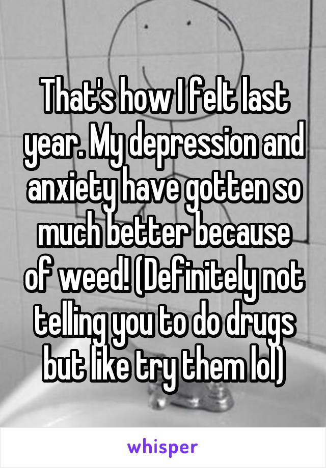 That's how I felt last year. My depression and anxiety have gotten so much better because of weed! (Definitely not telling you to do drugs but like try them lol)