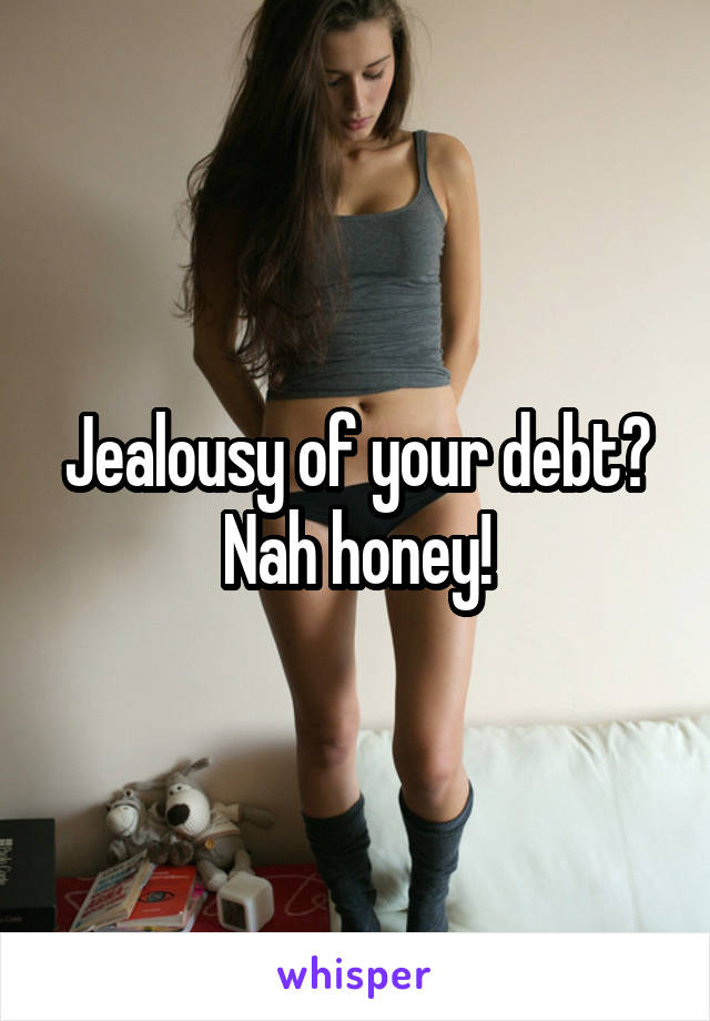 Jealousy of your debt?
Nah honey!