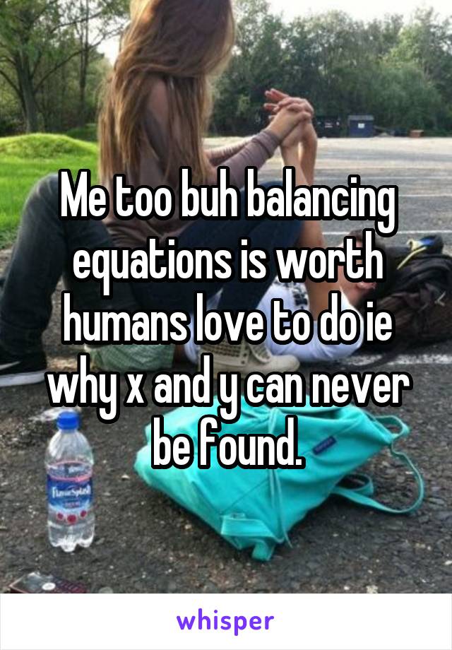 Me too buh balancing equations is worth humans love to do ie why x and y can never be found.