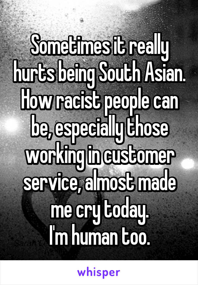 Sometimes it really hurts being South Asian.
How racist people can be, especially those working in customer service, almost made me cry today.
I'm human too.