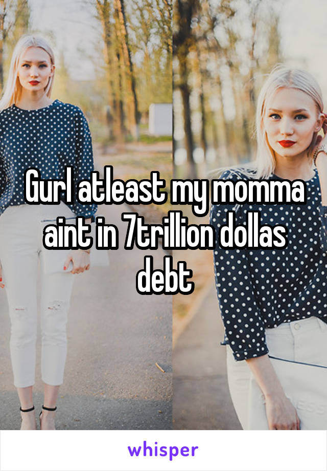 Gurl atleast my momma aint in 7trillion dollas debt