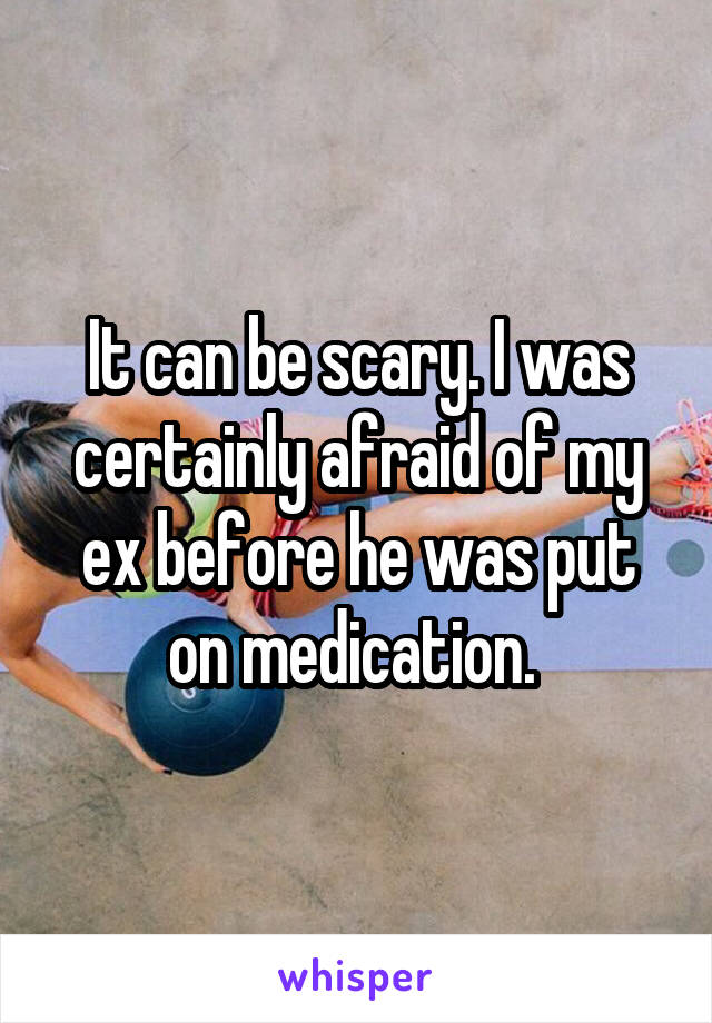 It can be scary. I was certainly afraid of my ex before he was put on medication. 