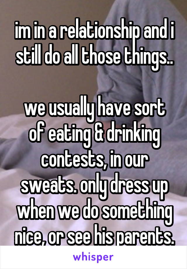 im in a relationship and i still do all those things..

we usually have sort of eating & drinking contests, in our sweats. only dress up when we do something nice, or see his parents.