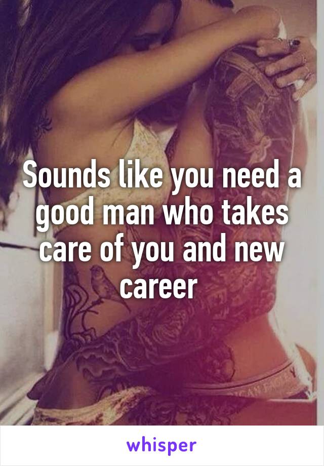 Sounds like you need a good man who takes care of you and new career 