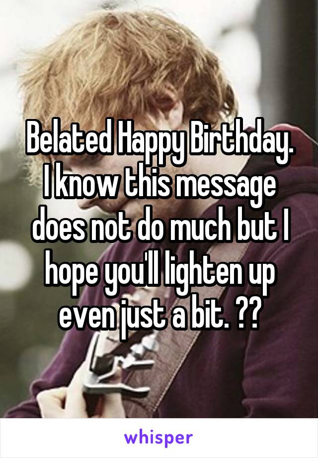 Belated Happy Birthday. I know this message does not do much but I hope you'll lighten up even just a bit. ✌😀