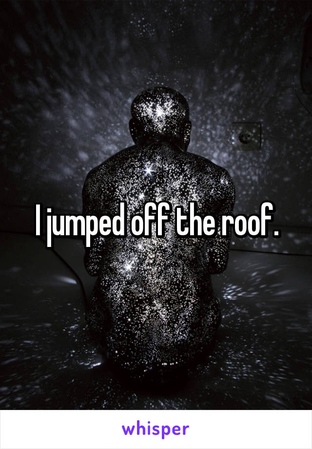 I jumped off the roof.