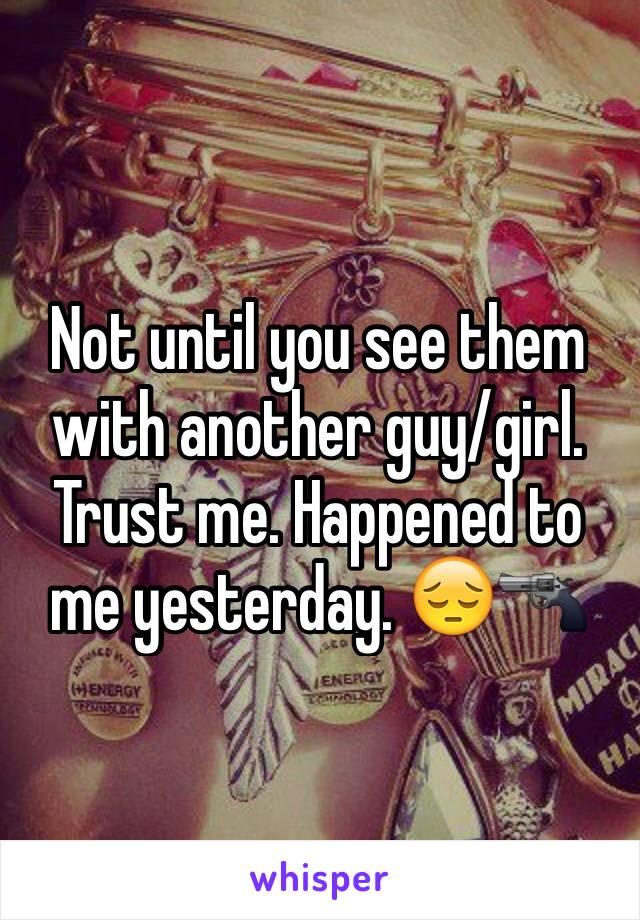 Not until you see them with another guy/girl. Trust me. Happened to me yesterday. 😔🔫