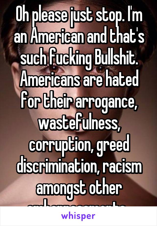 Oh please just stop. I'm an American and that's such fucking Bullshit. Americans are hated for their arrogance, wastefulness, corruption, greed discrimination, racism amongst other embarrassments. 