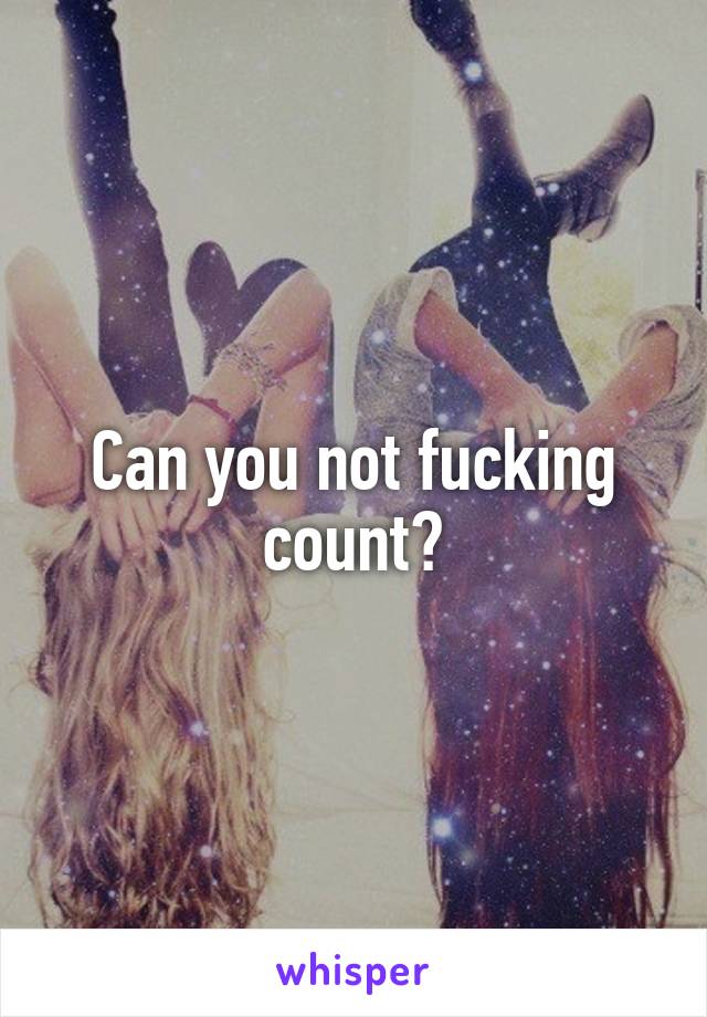 Can you not fucking count?