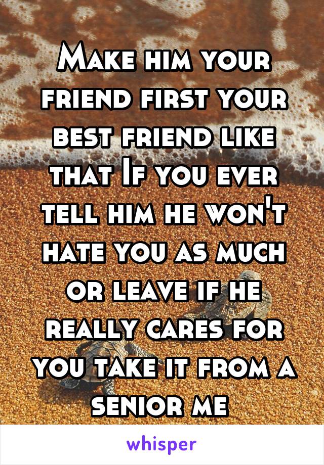 Make him your friend first your best friend like that If you ever tell him he won't hate you as much or leave if he really cares for you take it from a senior me 