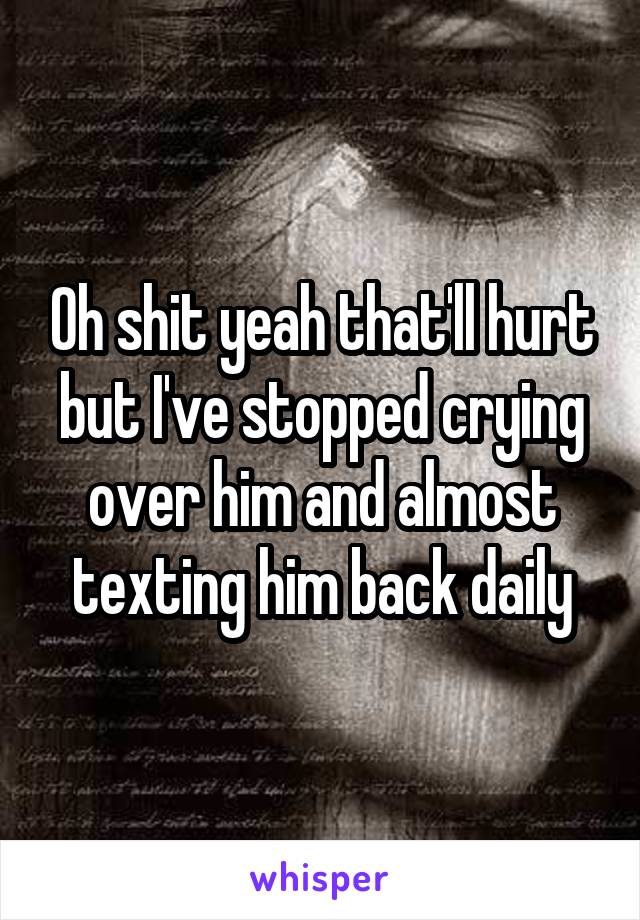 Oh shit yeah that'll hurt but I've stopped crying over him and almost texting him back daily