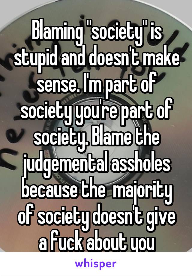 Blaming "society" is stupid and doesn't make sense. I'm part of society you're part of society. Blame the judgemental assholes because the  majority of society doesn't give a fuck about you