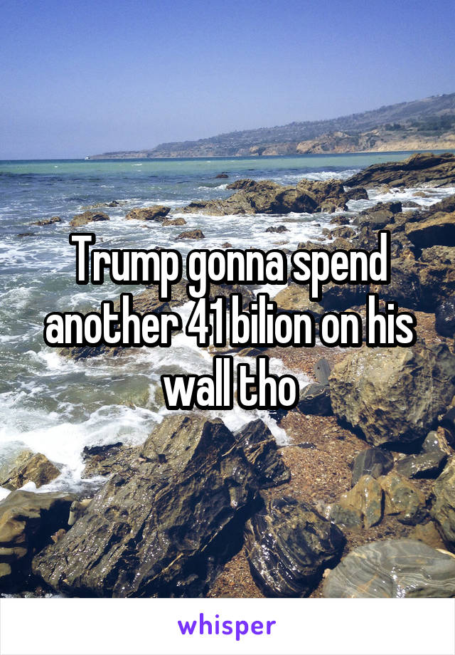 Trump gonna spend another 41 bilion on his wall tho