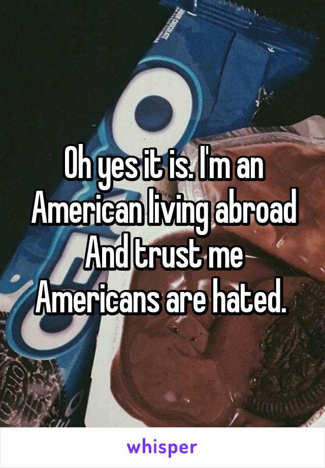 Oh yes it is. I'm an American living abroad And trust me Americans are hated. 