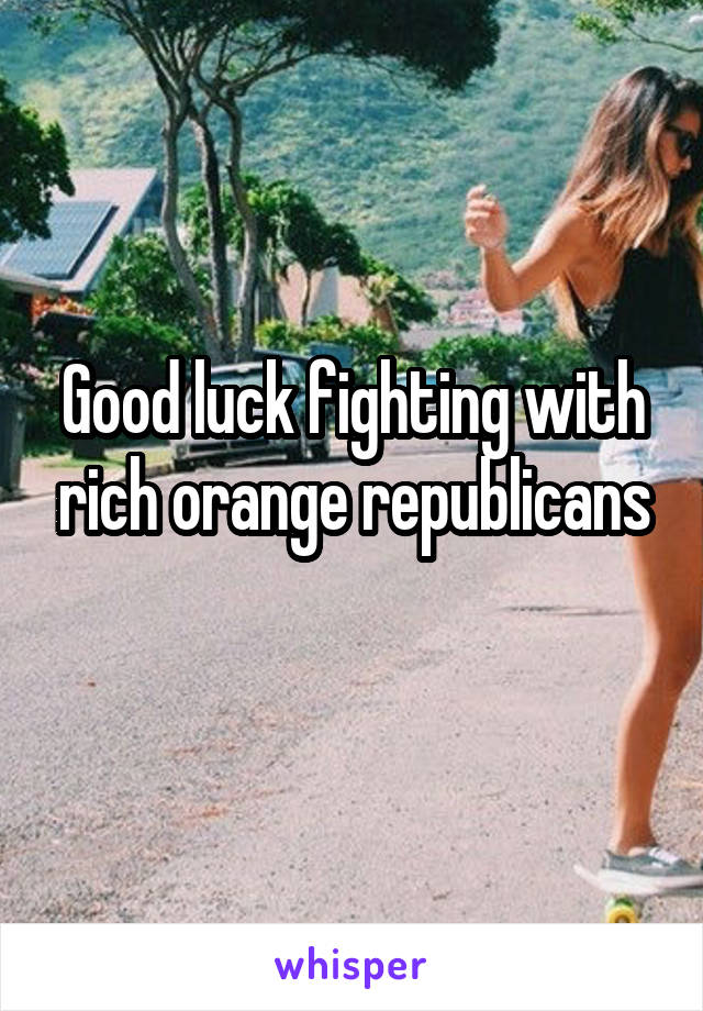 Good luck fighting with rich orange republicans
