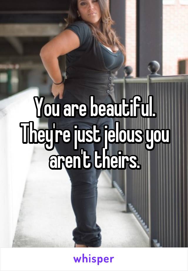 You are beautiful. They're just jelous you aren't theirs.