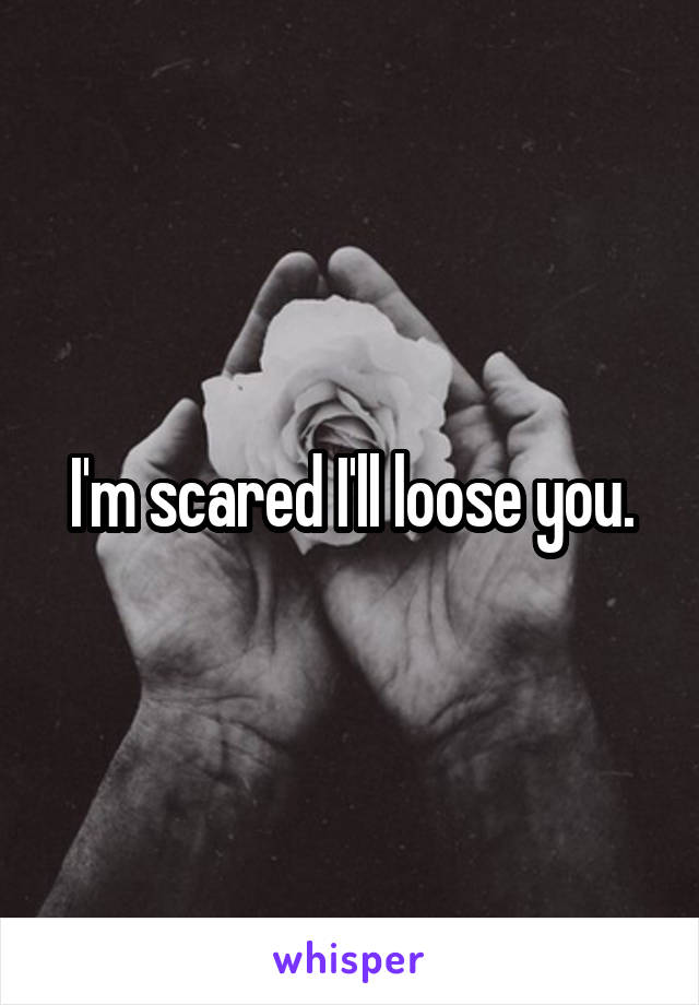 I'm scared I'll loose you.