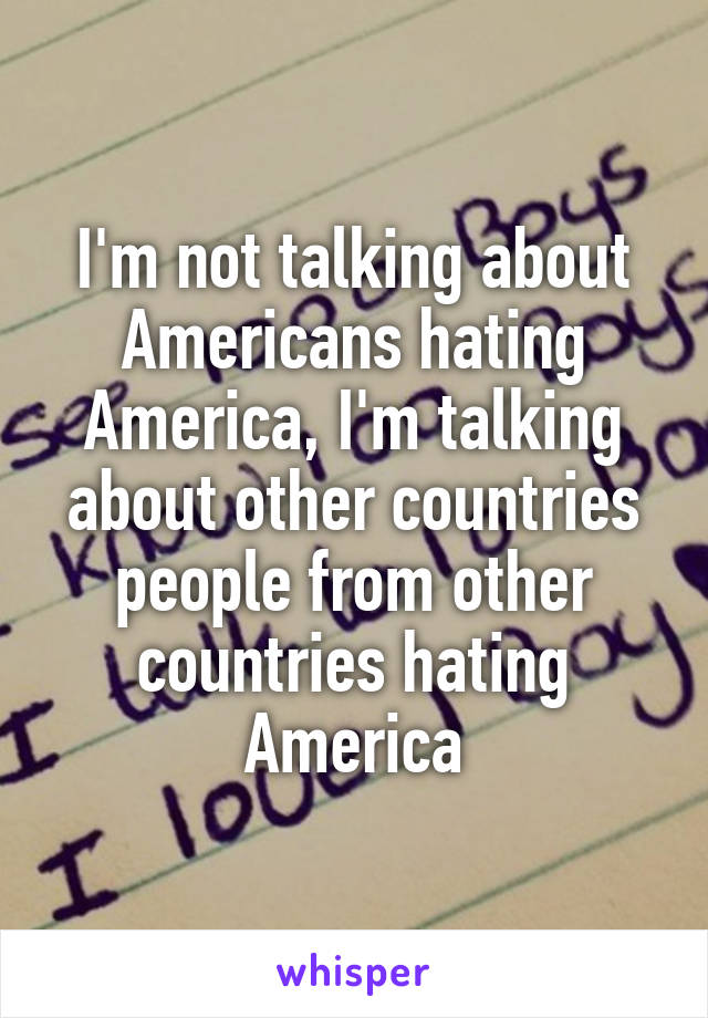 I'm not talking about Americans hating America, I'm talking about other countries people from other countries hating America