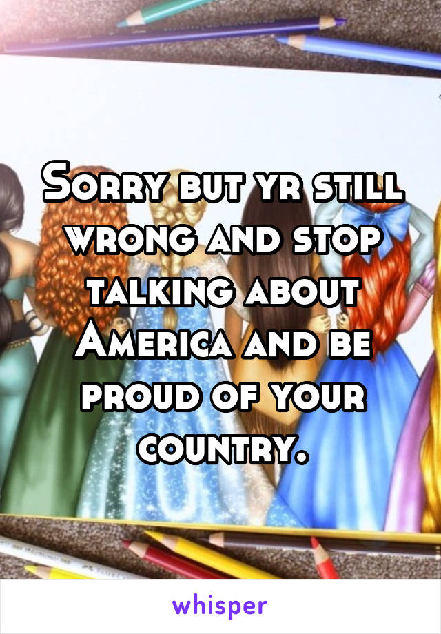 Sorry but yr still wrong and stop talking about America and be proud of your country.