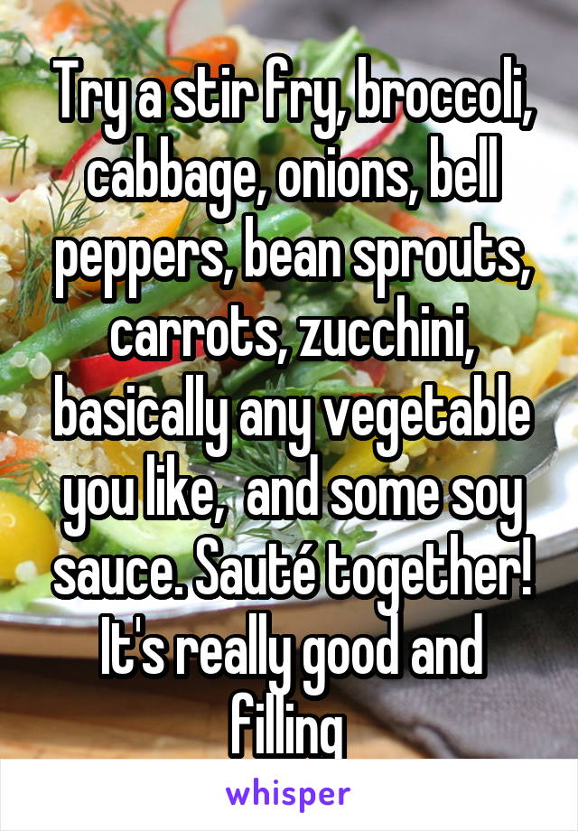 Try a stir fry, broccoli, cabbage, onions, bell peppers, bean sprouts, carrots, zucchini, basically any vegetable you like,  and some soy sauce. Sauté together! It's really good and filling 