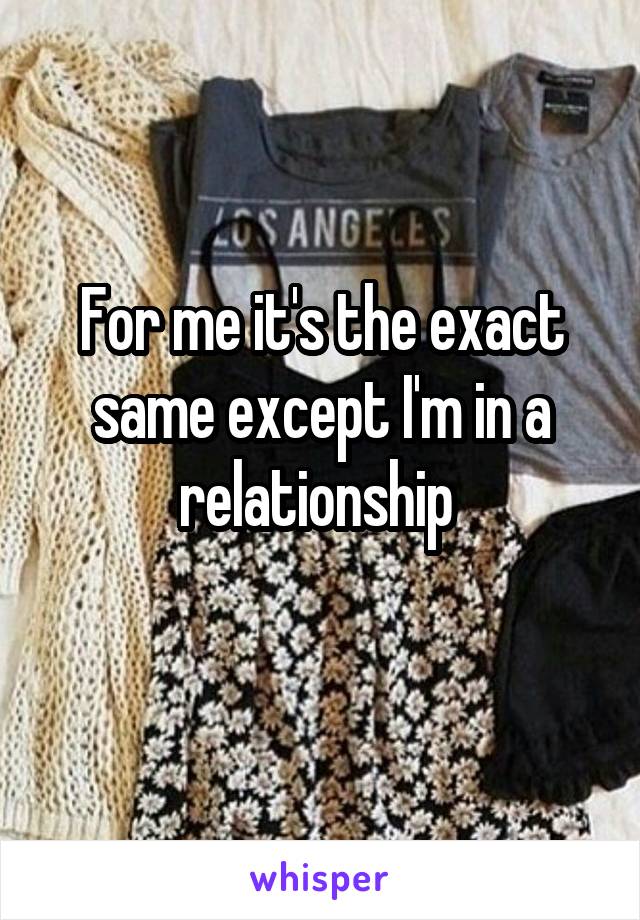 For me it's the exact same except I'm in a relationship 
