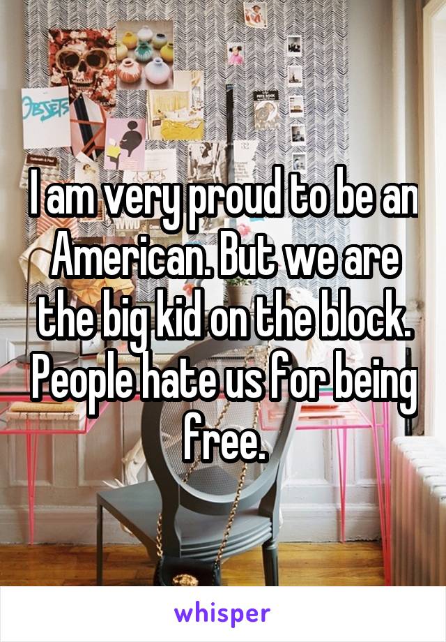 I am very proud to be an American. But we are the big kid on the block. People hate us for being free.