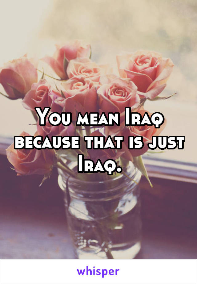 You mean Iraq because that is just Iraq.