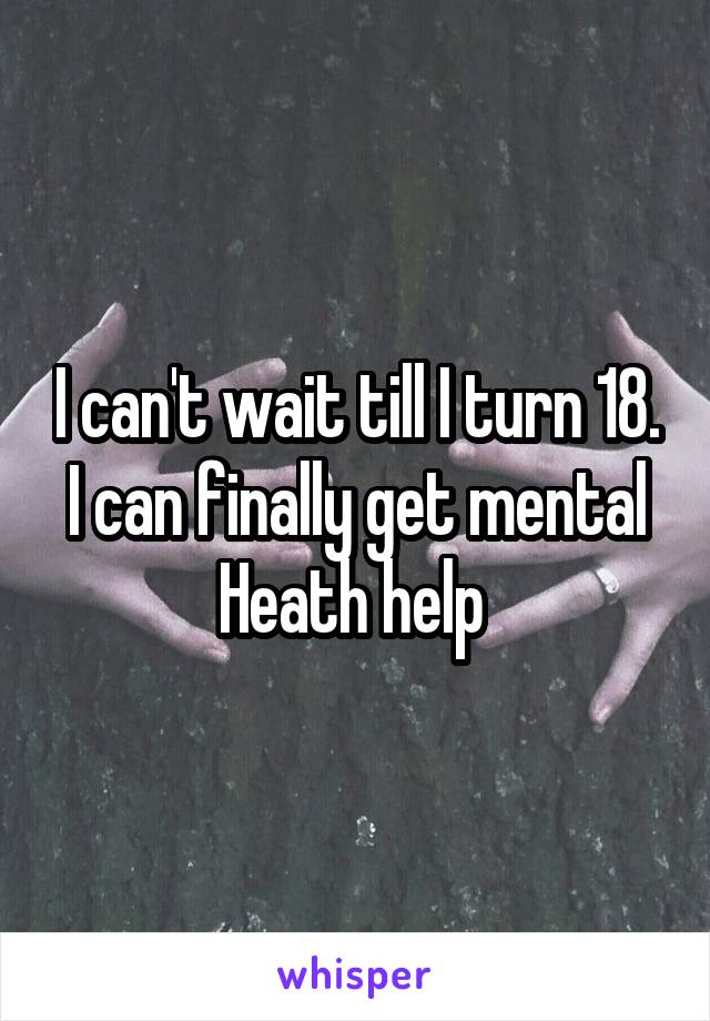 I can't wait till I turn 18. I can finally get mental Heath help 