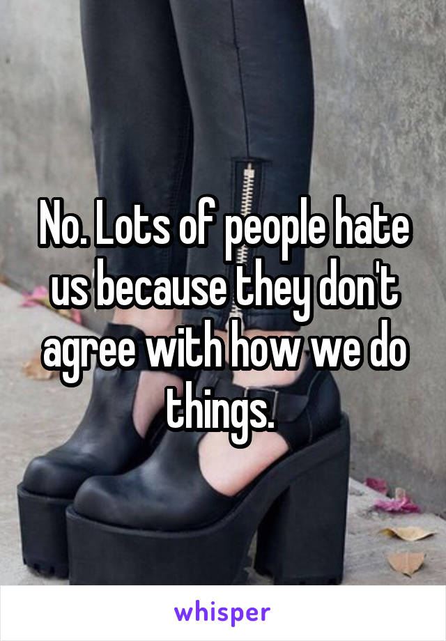 No. Lots of people hate us because they don't agree with how we do things. 