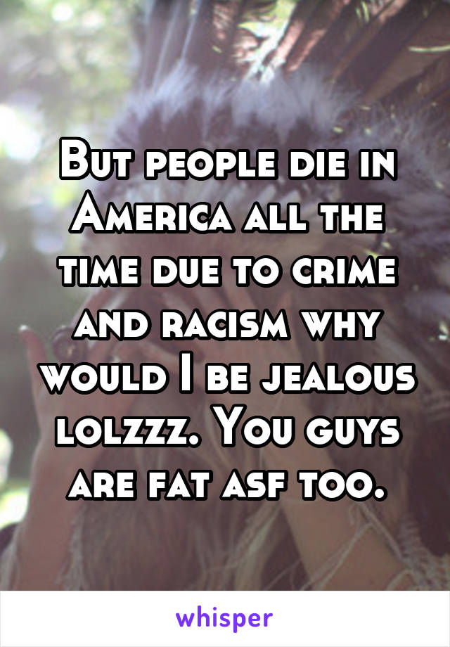 But people die in America all the time due to crime and racism why would I be jealous lolzzz. You guys are fat asf too.