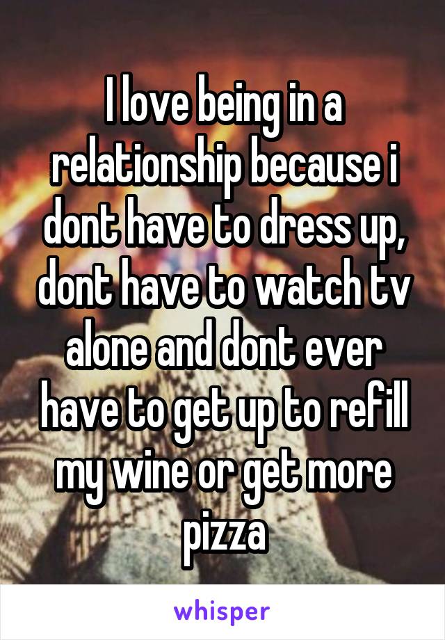 I love being in a relationship because i dont have to dress up, dont have to watch tv alone and dont ever have to get up to refill my wine or get more pizza