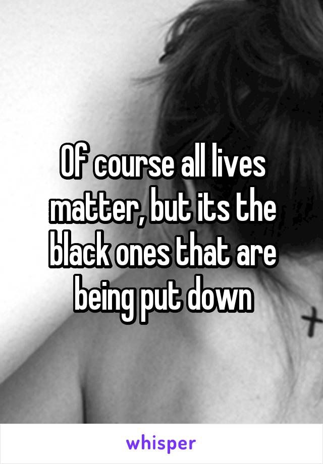 Of course all lives matter, but its the black ones that are being put down