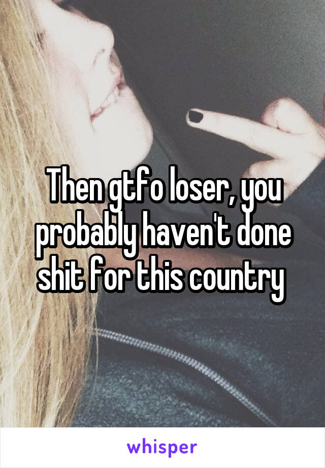 Then gtfo loser, you probably haven't done shit for this country 