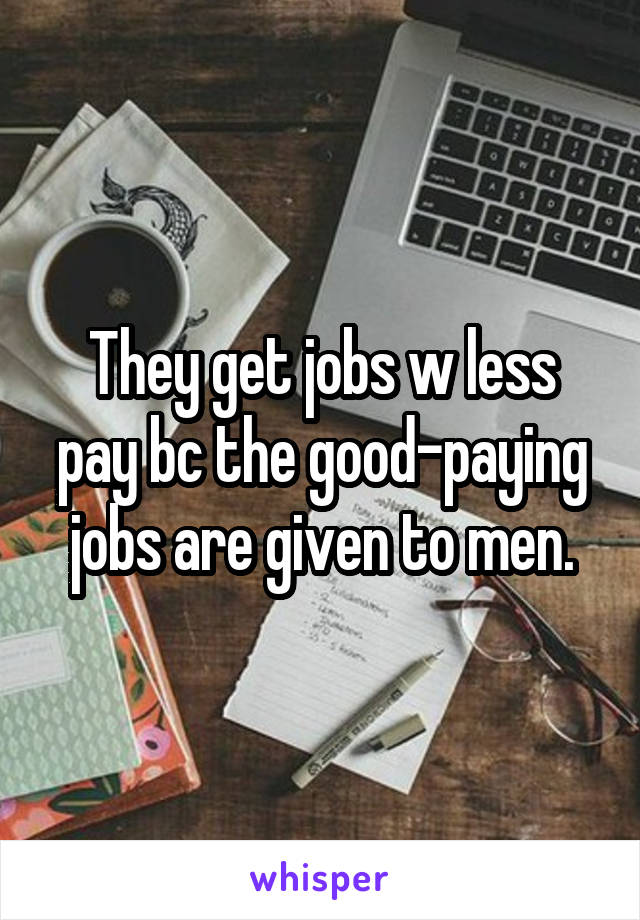 They get jobs w less pay bc the good-paying jobs are given to men.