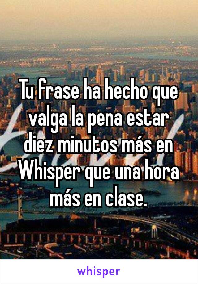 Tu frase ha hecho que valga la pena estar diez minutos más en Whisper que una hora más en clase.