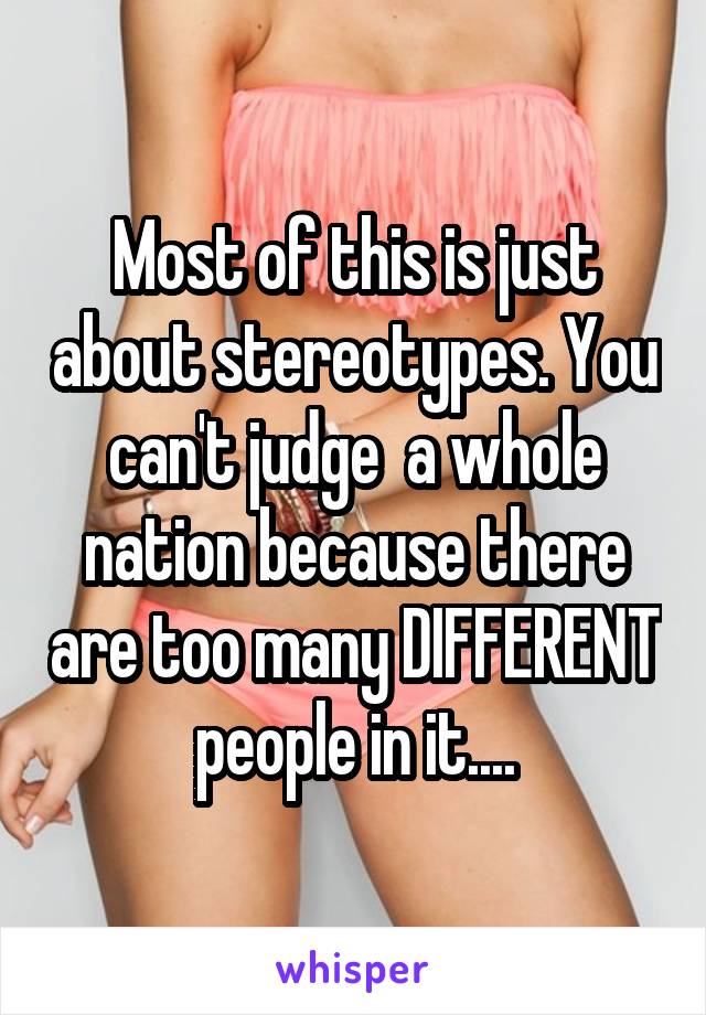 Most of this is just about stereotypes. You can't judge  a whole nation because there are too many DIFFERENT people in it....