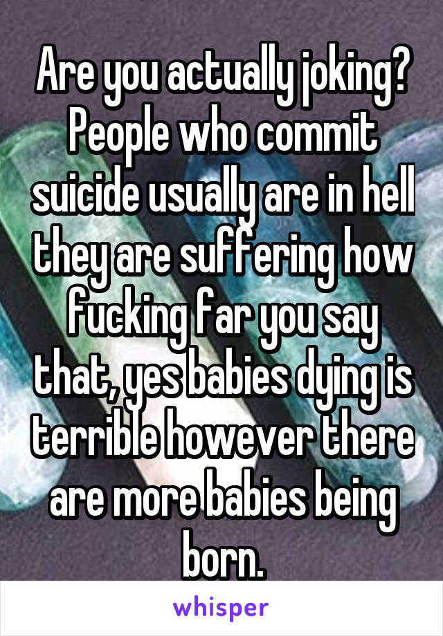 Are you actually joking? People who commit suicide usually are in hell they are suffering how fucking far you say that, yes babies dying is terrible however there are more babies being born.