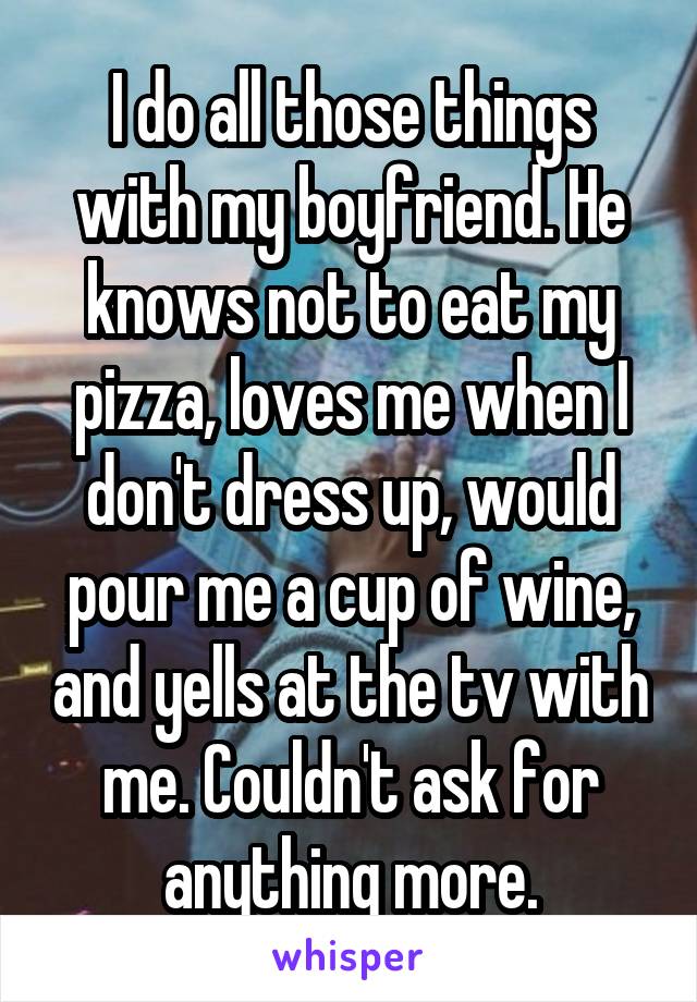 I do all those things with my boyfriend. He knows not to eat my pizza, loves me when I don't dress up, would pour me a cup of wine, and yells at the tv with me. Couldn't ask for anything more.