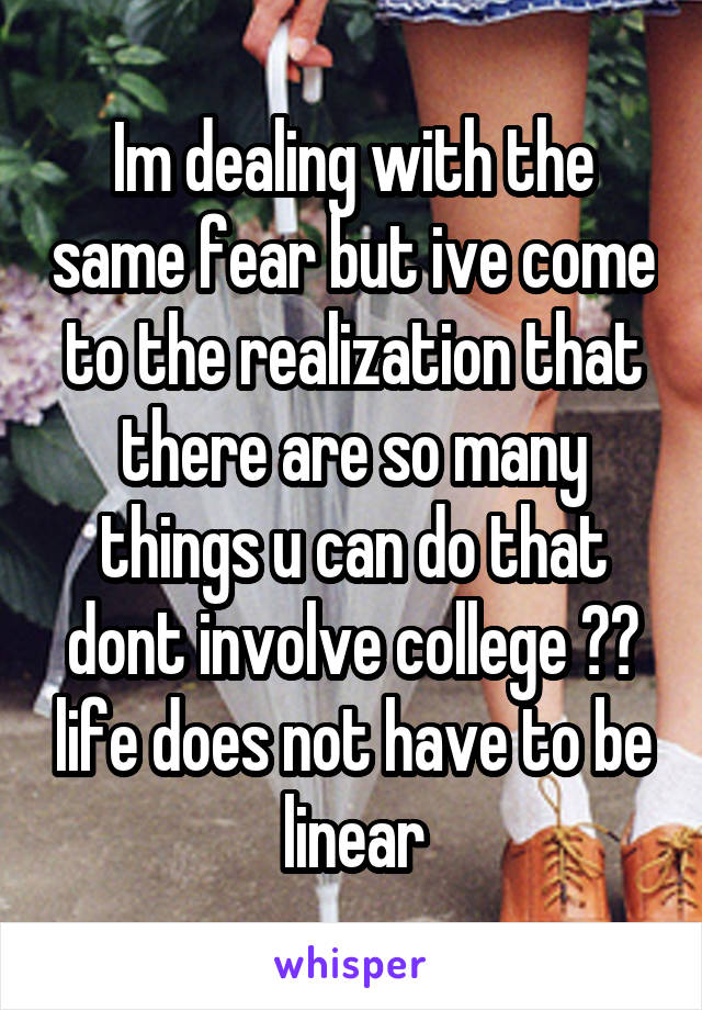 Im dealing with the same fear but ive come to the realization that there are so many things u can do that dont involve college ☺️ life does not have to be linear